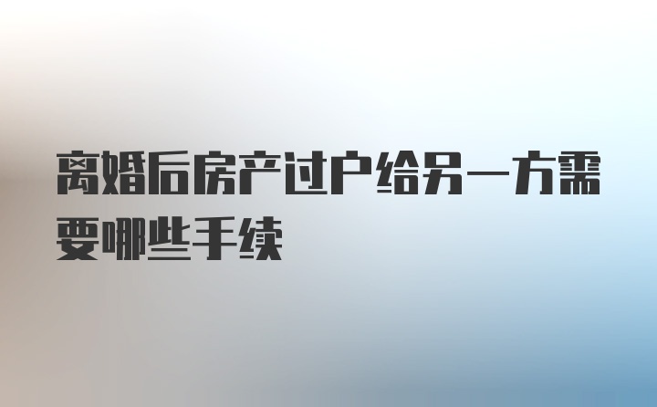 离婚后房产过户给另一方需要哪些手续