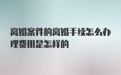 离婚案件的离婚手续怎么办理费用是怎样的