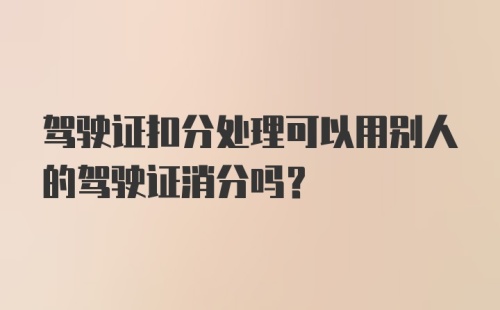 驾驶证扣分处理可以用别人的驾驶证消分吗？