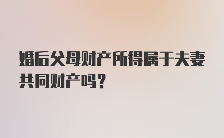 婚后父母财产所得属于夫妻共同财产吗？