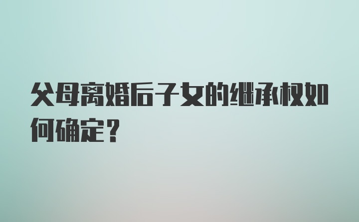 父母离婚后子女的继承权如何确定？