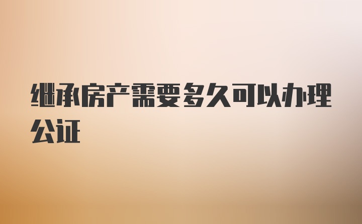 继承房产需要多久可以办理公证