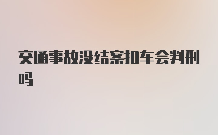 交通事故没结案扣车会判刑吗