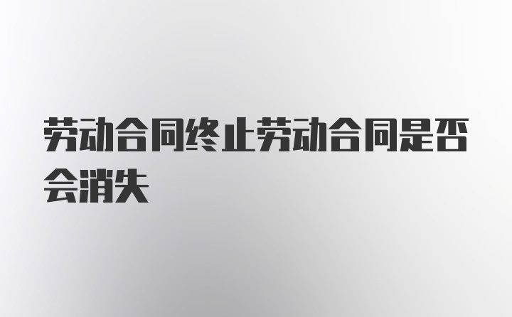 劳动合同终止劳动合同是否会消失