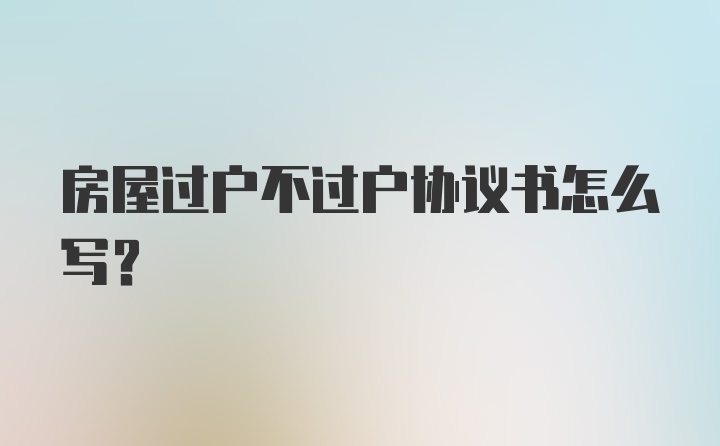 房屋过户不过户协议书怎么写？