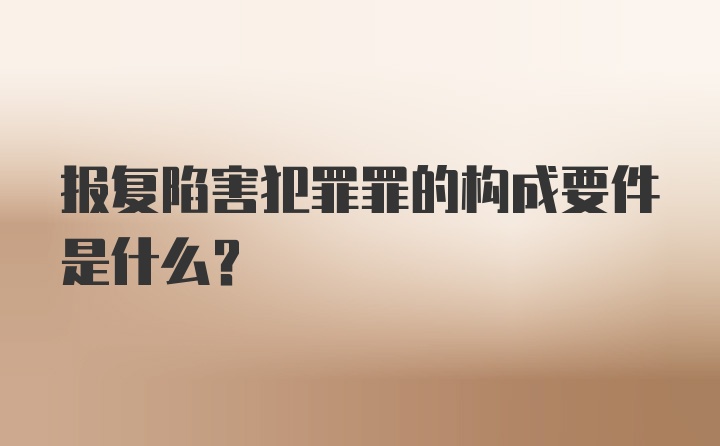 报复陷害犯罪罪的构成要件是什么？