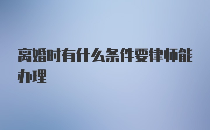 离婚时有什么条件要律师能办理