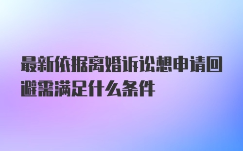 最新依据离婚诉讼想申请回避需满足什么条件