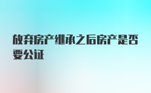 放弃房产继承之后房产是否要公证