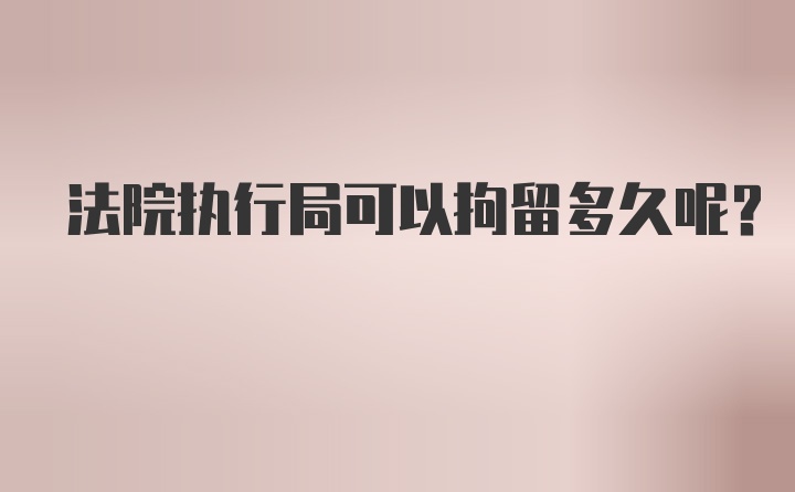 法院执行局可以拘留多久呢？