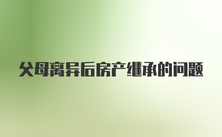 父母离异后房产继承的问题