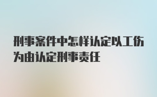 刑事案件中怎样认定以工伤为由认定刑事责任