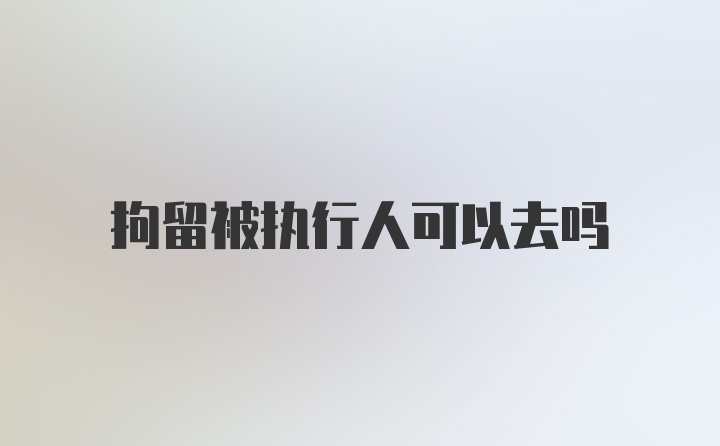 拘留被执行人可以去吗