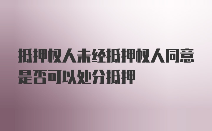 抵押权人未经抵押权人同意是否可以处分抵押