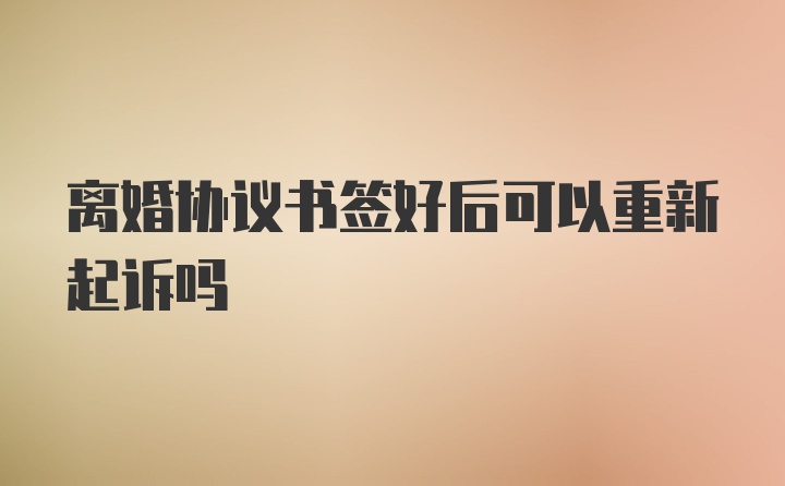 离婚协议书签好后可以重新起诉吗