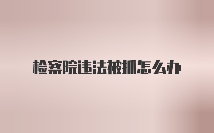 检察院违法被抓怎么办