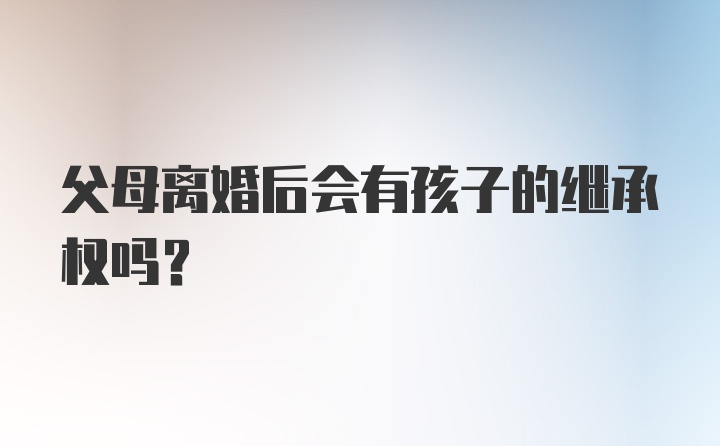 父母离婚后会有孩子的继承权吗？