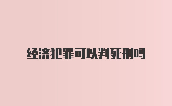 经济犯罪可以判死刑吗