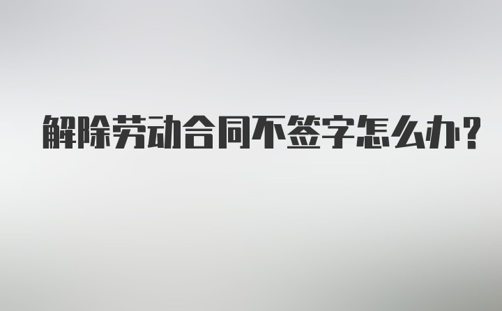 解除劳动合同不签字怎么办？