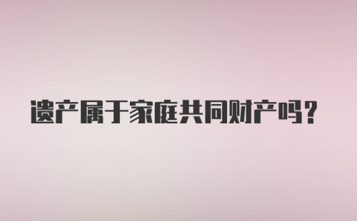 遗产属于家庭共同财产吗？