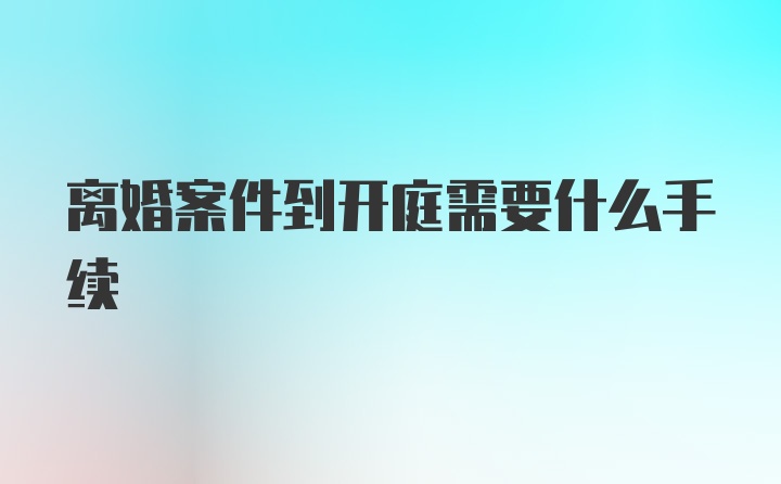 离婚案件到开庭需要什么手续