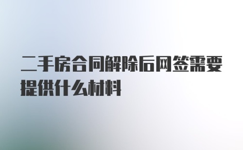 二手房合同解除后网签需要提供什么材料