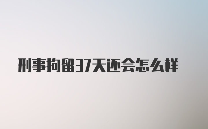 刑事拘留37天还会怎么样