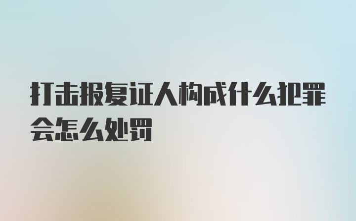 打击报复证人构成什么犯罪会怎么处罚