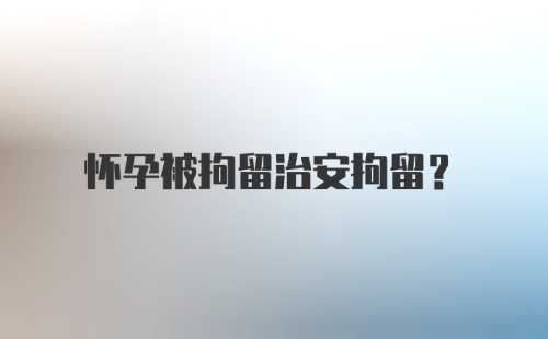 怀孕被拘留治安拘留？