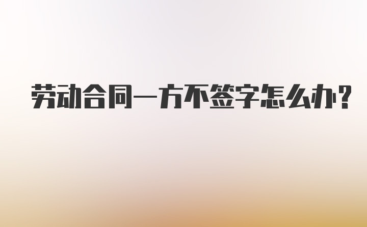 劳动合同一方不签字怎么办？