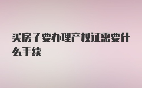 买房子要办理产权证需要什么手续