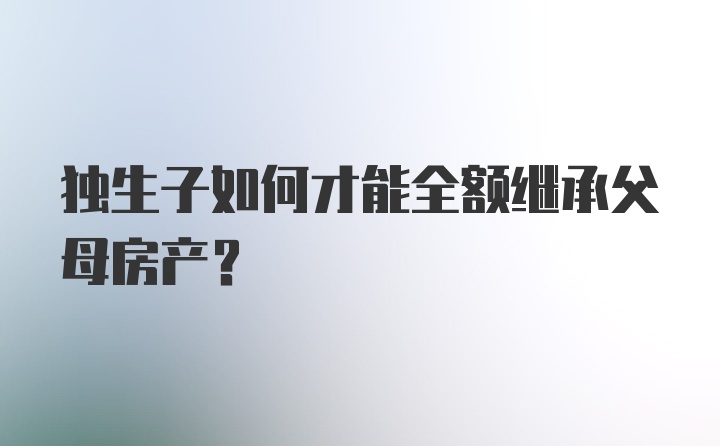 独生子如何才能全额继承父母房产？