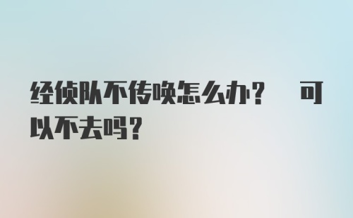 经侦队不传唤怎么办? 可以不去吗?