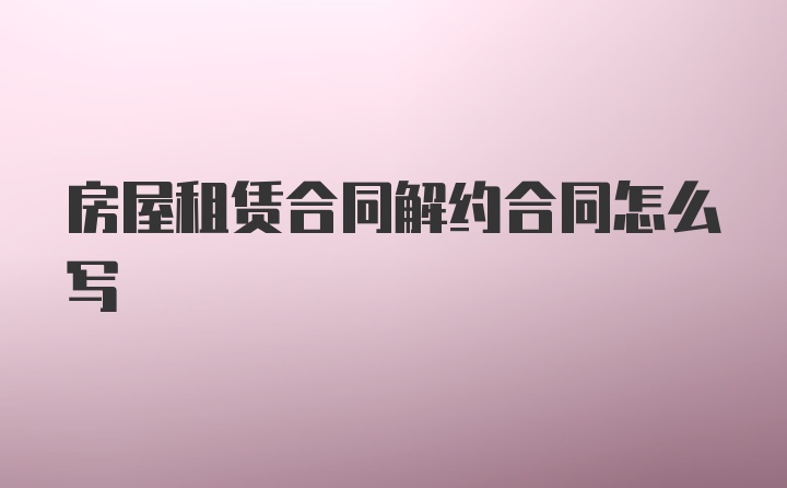 房屋租赁合同解约合同怎么写