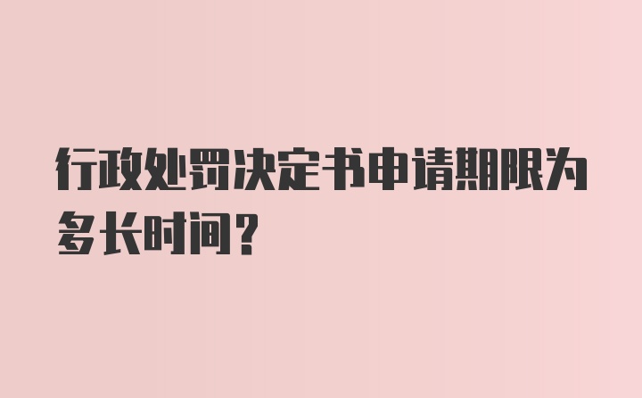 行政处罚决定书申请期限为多长时间?