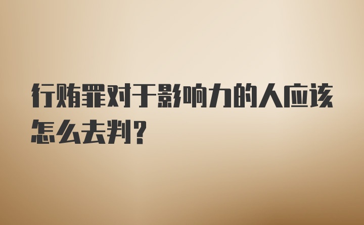 行贿罪对于影响力的人应该怎么去判？