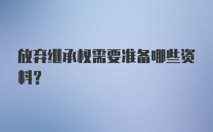 放弃继承权需要准备哪些资料？