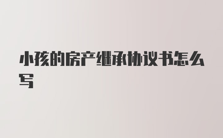 小孩的房产继承协议书怎么写