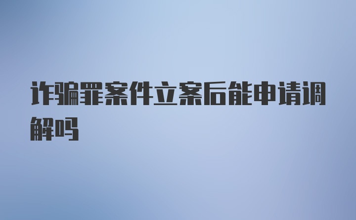 诈骗罪案件立案后能申请调解吗