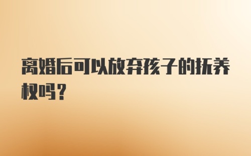 离婚后可以放弃孩子的抚养权吗？