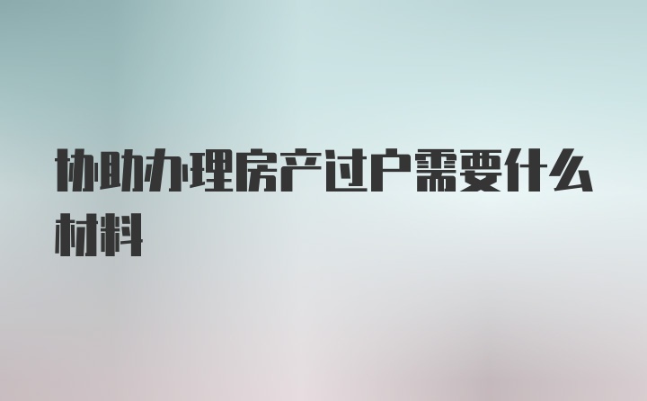 协助办理房产过户需要什么材料