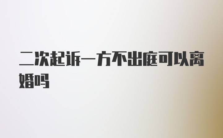 二次起诉一方不出庭可以离婚吗