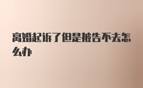 离婚起诉了但是被告不去怎么办