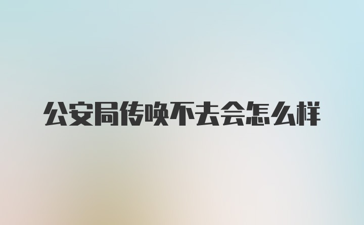 公安局传唤不去会怎么样