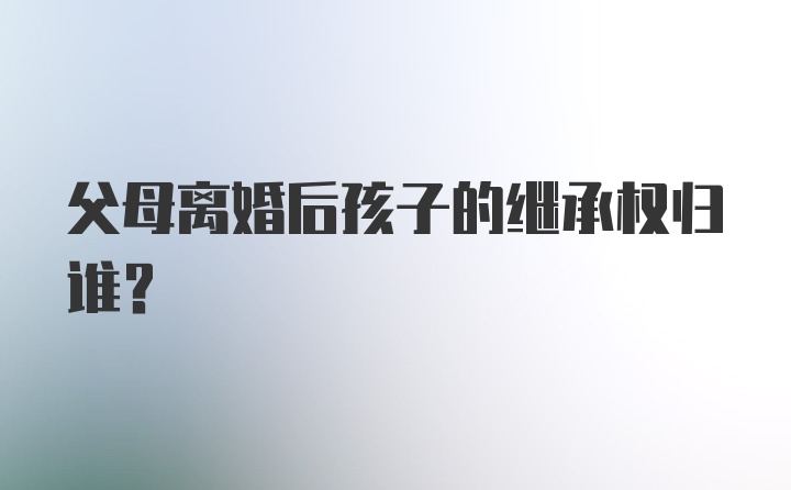 父母离婚后孩子的继承权归谁？