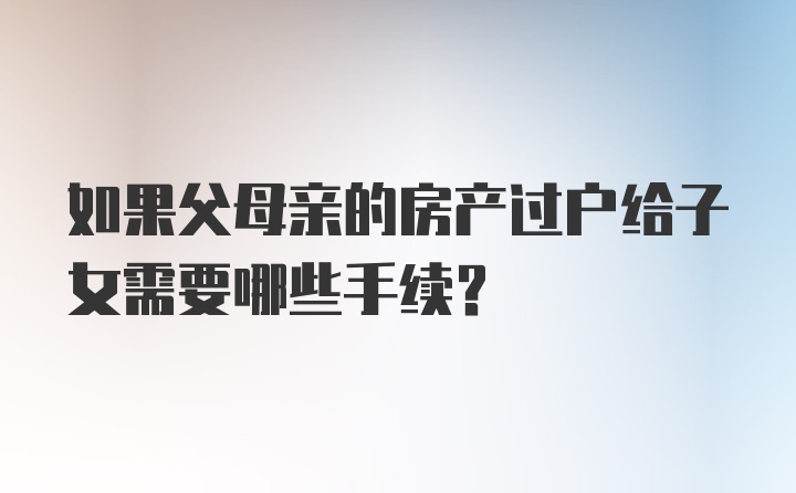 如果父母亲的房产过户给子女需要哪些手续？