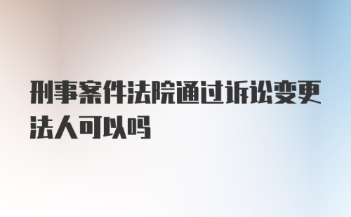 刑事案件法院通过诉讼变更法人可以吗