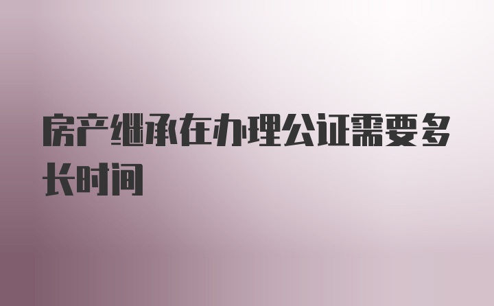 房产继承在办理公证需要多长时间