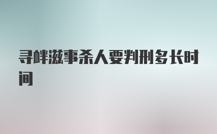 寻衅滋事杀人要判刑多长时间