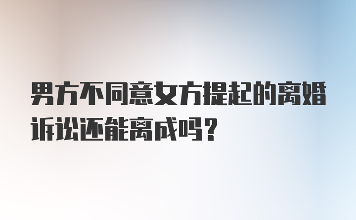 男方不同意女方提起的离婚诉讼还能离成吗？